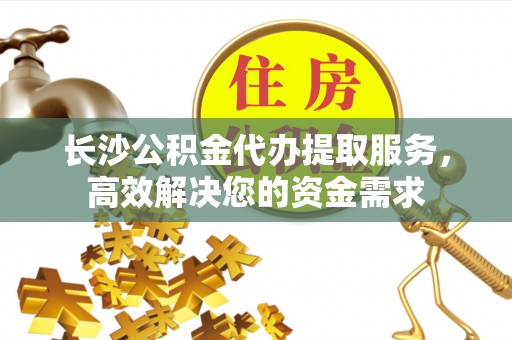 滨江长沙公积金代办提取服务，高效解决您的资金需求