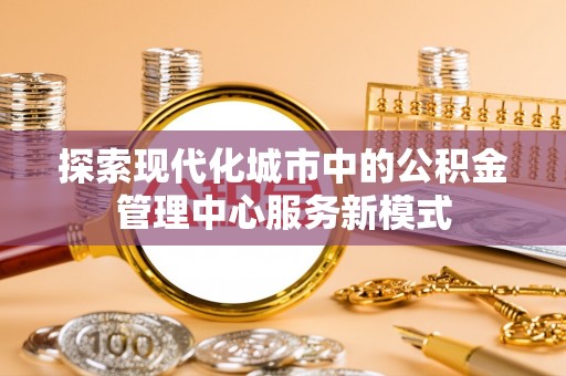 滨江探索现代化城市中的公积金管理中心服务新模式