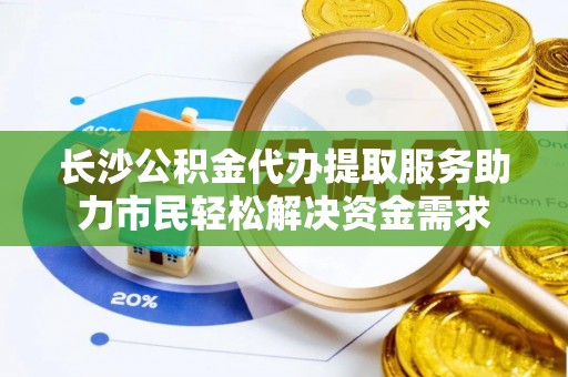 滨江长沙公积金代办提取服务助力市民轻松解决资金需求