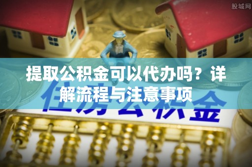 滨江提取公积金可以代办吗？详解流程与注意事项