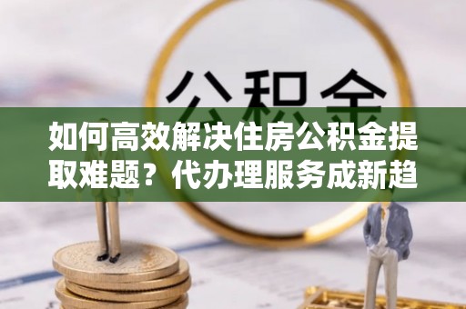 滨江如何高效解决住房公积金提取难题？代办理服务成新趋势