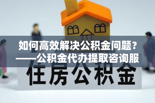 滨江如何高效解决公积金问题？——公积金代办提取咨询服务指南