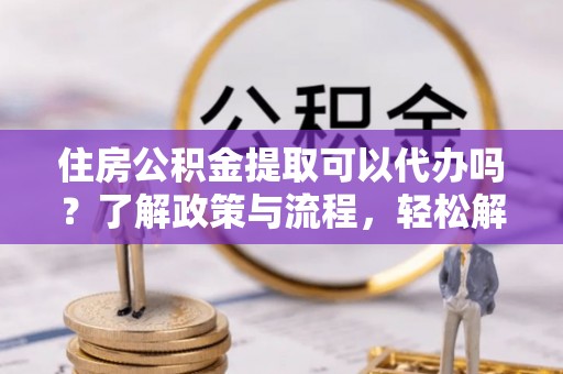 滨江住房公积金提取可以代办吗？了解政策与流程，轻松解决疑惑