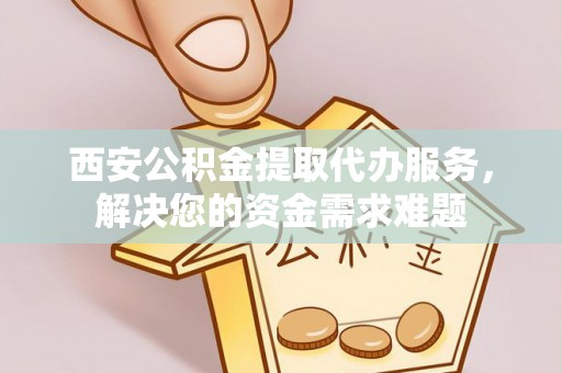 滨江西安公积金提取代办服务，解决您的资金需求难题