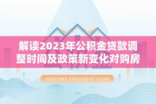 滨江解读2023年公积金贷款调整时间及政策新变化对购房的影响