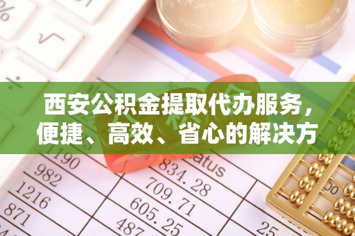 滨江西安公积金提取代办服务，便捷、高效、省心的解决方案